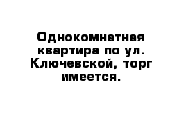 Однокомнатная квартира по ул. Ключевской, торг имеется.